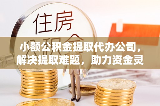 弓长岭小额公积金提取代办公司，解决提取难题，助力资金灵活使用