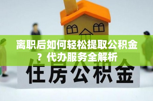 弓长岭离职后如何轻松提取公积金？代办服务全解析