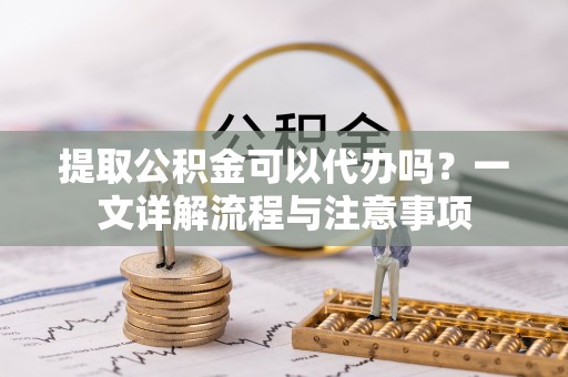 弓长岭提取公积金可以代办吗？一文详解流程与注意事项