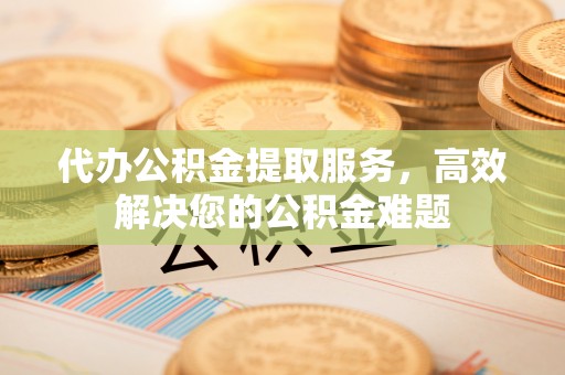弓长岭代办公积金提取服务，高效解决您的公积金难题