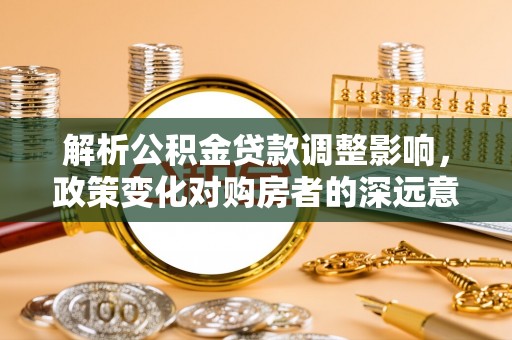 弓长岭解析公积金贷款调整影响，政策变化对购房者的深远意义