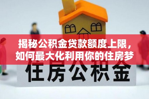 弓长岭揭秘公积金贷款额度上限，如何最大化利用你的住房梦想资金？