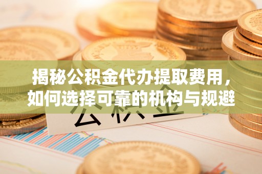 弓长岭揭秘公积金代办提取费用，如何选择可靠的机构与规避潜在风险
