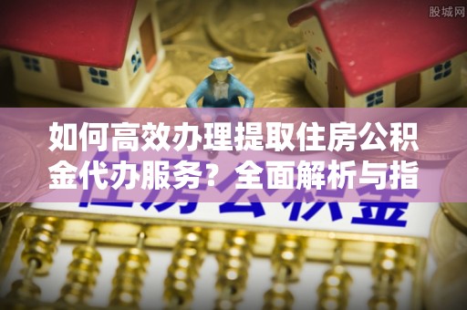 弓长岭如何高效办理提取住房公积金代办服务？全面解析与指南
