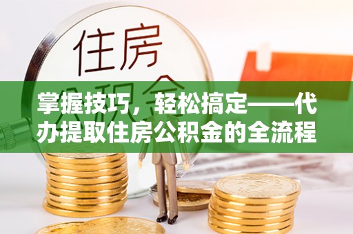 弓长岭掌握技巧，轻松搞定——代办提取住房公积金的全流程解析