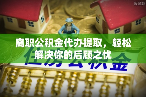 弓长岭离职公积金代办提取，轻松解决你的后顾之忧