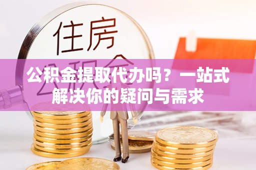 弓长岭公积金提取代办吗？一站式解决你的疑问与需求