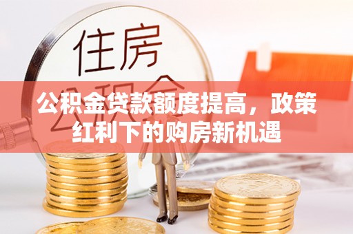 弓长岭公积金贷款额度提高，政策红利下的购房新机遇