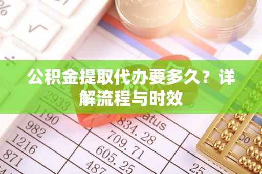 弓长岭公积金提取代办要多久？详解流程与时效