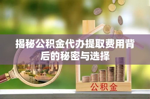 弓长岭揭秘公积金代办提取费用背后的秘密与选择