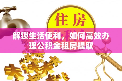 弓长岭解锁生活便利，如何高效办理公积金租房提取
