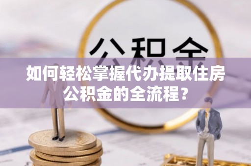 弓长岭如何轻松掌握代办提取住房公积金的全流程？