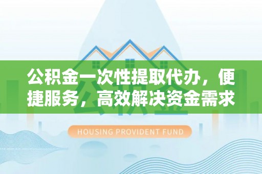 弓长岭公积金一次性提取代办，便捷服务，高效解决资金需求