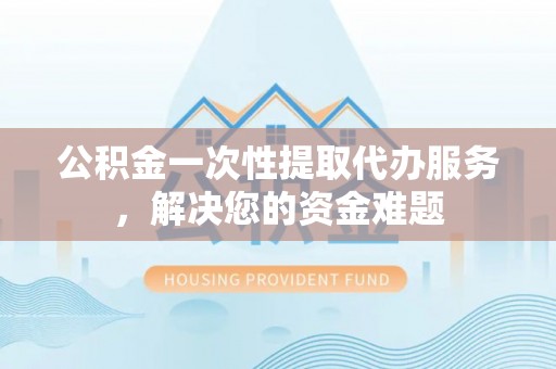 弓长岭公积金一次性提取代办服务，解决您的资金难题