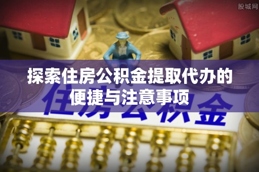 弓长岭探索住房公积金提取代办的便捷与注意事项