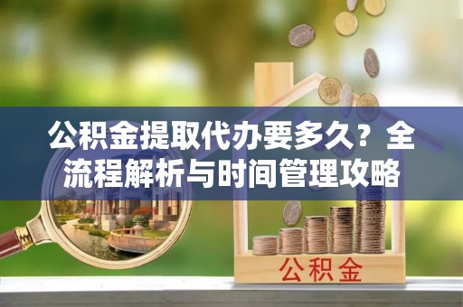 弓长岭公积金提取代办要多久？全流程解析与时间管理攻略