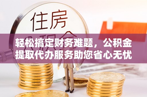 弓长岭轻松搞定财务难题，公积金提取代办服务助您省心无忧