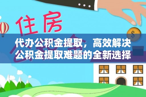 弓长岭代办公积金提取，高效解决公积金提取难题的全新选择