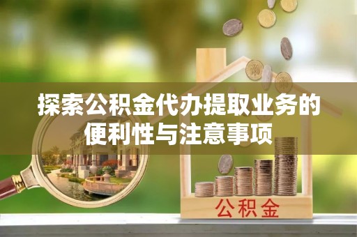 弓长岭探索公积金代办提取业务的便利性与注意事项