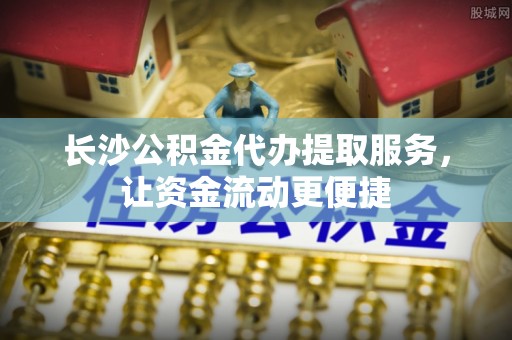 弓长岭长沙公积金代办提取服务，让资金流动更便捷