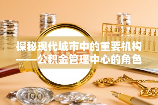 弓长岭探秘现代城市中的重要机构——公积金管理中心的角色与使命