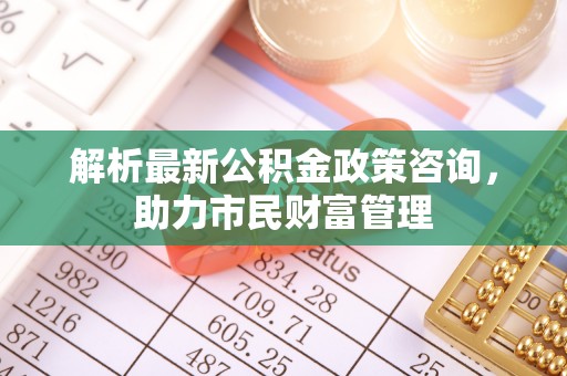 弓长岭解析最新公积金政策咨询，助力市民财富管理