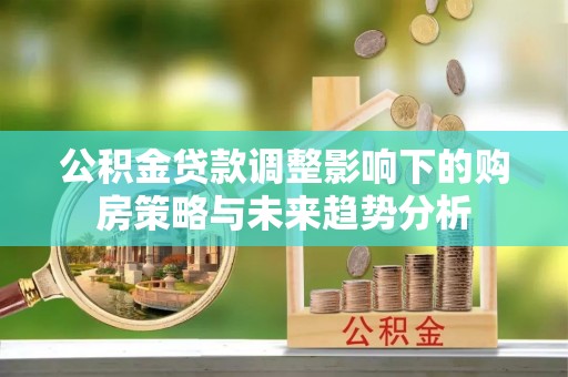 弓长岭公积金贷款调整影响下的购房策略与未来趋势分析