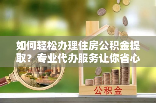 弓长岭如何轻松办理住房公积金提取？专业代办服务让你省心无忧