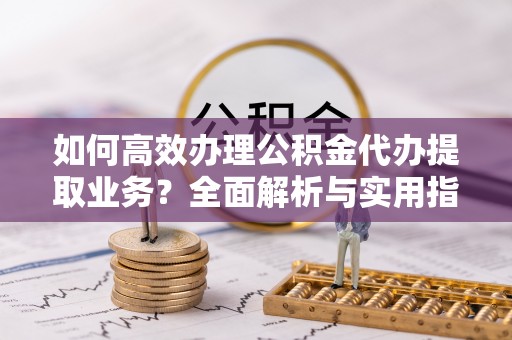 弓长岭如何高效办理公积金代办提取业务？全面解析与实用指南