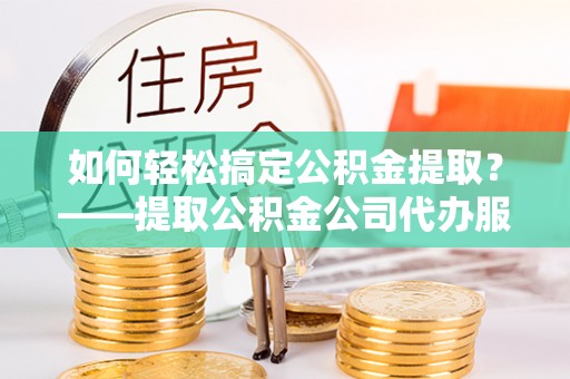 弓长岭如何轻松搞定公积金提取？——提取公积金公司代办服务全解析