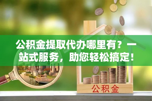 弓长岭公积金提取代办哪里有？一站式服务，助您轻松搞定！