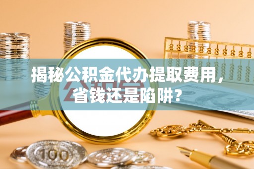 弓长岭揭秘公积金代办提取费用，省钱还是陷阱？
