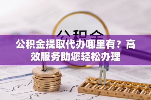 弓长岭公积金提取代办哪里有？高效服务助您轻松办理