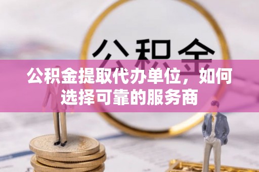 弓长岭公积金提取代办单位，如何选择可靠的服务商