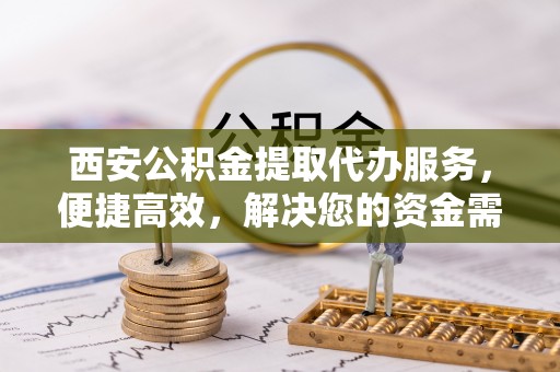 弓长岭西安公积金提取代办服务，便捷高效，解决您的资金需求