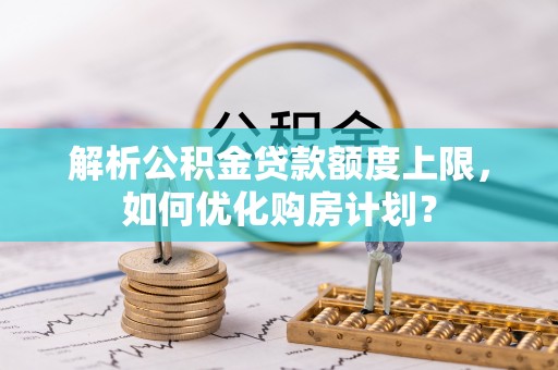 弓长岭解析公积金贷款额度上限，如何优化购房计划？