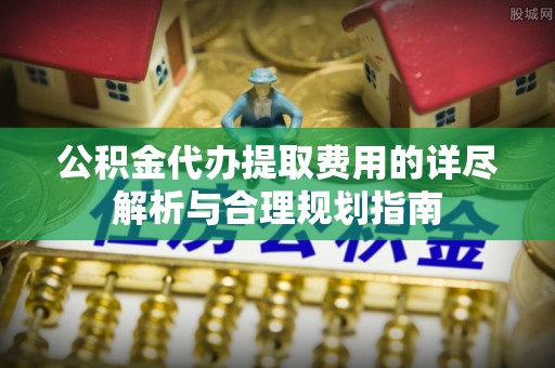 弓长岭公积金代办提取费用的详尽解析与合理规划指南