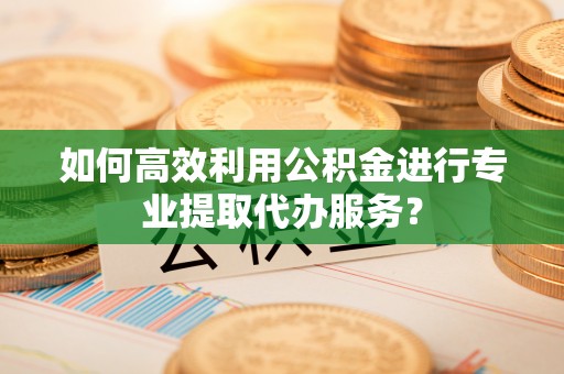弓长岭如何高效利用公积金进行专业提取代办服务？