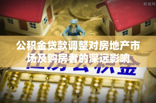 弓长岭公积金贷款调整对房地产市场及购房者的深远影响